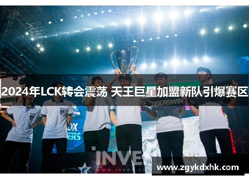 2024年LCK转会震荡 天王巨星加盟新队引爆赛区