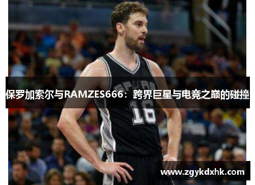 保罗加索尔与RAMZES666:跨界巨星与电竞之巅的碰撞 保罗加索尔与RAMZES666:跨界巨星与电竞之巅的碰撞